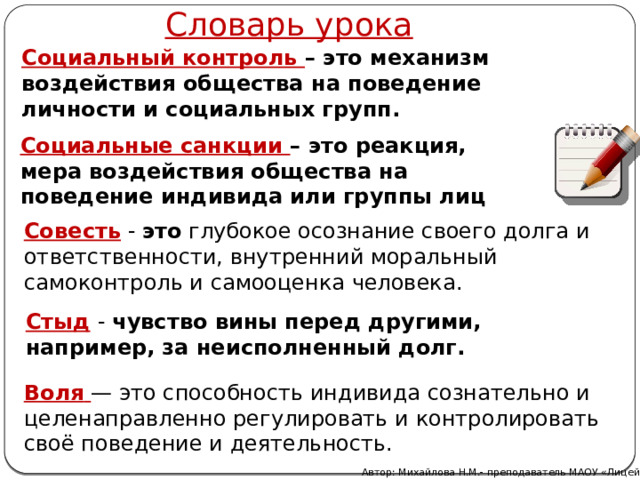 Словарь урока Социальный контроль – это механизм воздействия общества на поведение личности и социальных групп. Социальные санкции – это реакция, мера воздействия общества на поведение индивида или группы лиц Совесть  - это  глубокое осознание своего долга и ответственности, внутренний моральный самоконтроль и самооценка человека. Стыд   - чувство вины перед другими, например, за неисполненный долг. Воля   — это способность индивида сознательно и целенаправленно регулировать и контролировать своё поведение и деятельность. Автор: Михайлова Н.М.- преподаватель МАОУ «Лицей № 21» 