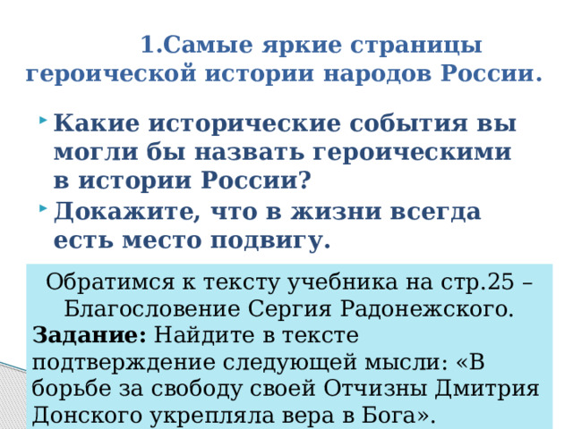  1.Самые яркие страницы героической истории народов России. Какие исторические события вы могли бы назвать героическими в истории России? Докажите, что в жизни всегда есть место подвигу. Обратимся к тексту учебника на стр.25 – Благословение Сергия Радонежского. Задание: Найдите в тексте подтверждение следующей мысли: «В борьбе за свободу своей Отчизны Дмитрия Донского укрепляла вера в Бога». 