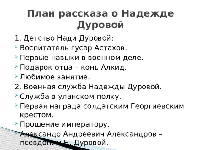 План рассказа о Надежде Дуровой 1. Детство Нади Дуровой: Воспитатель гусар Астахов. Первые навыки в военном деле. Подарок отца – конь Алкид. Любимое занятие. 2. Военная служба Надежды Дуровой. Служба в уланском полку. Первая награда солдатским Георгиевским крестом. Прошение императору. Александр Андреевич Александров – псевдоним Н. Дуровой. 