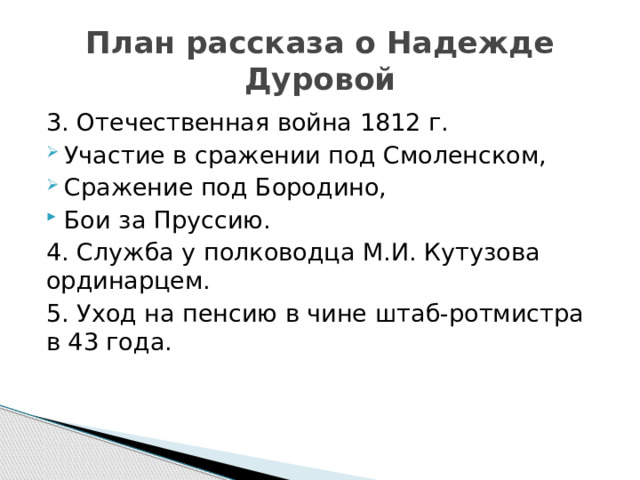 План рассказа о Надежде Дуровой 3. Отечественная война 1812 г. Участие в сражении под Смоленском, Сражение под Бородино, Бои за Пруссию. 4. Служба у полководца М.И. Кутузова ординарцем. 5. Уход на пенсию в чине штаб-ротмистра в 43 года. 