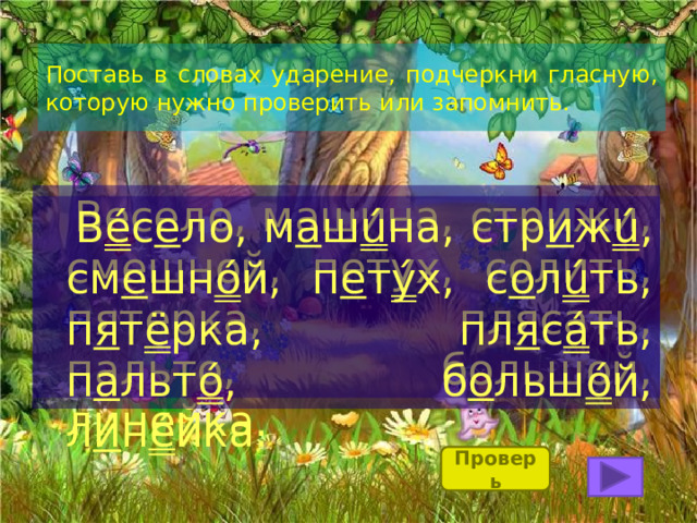 Поставь в словах ударение, подчеркни гласную, которую нужно проверить или запомнить.  Весело, машина, стрижи, смешной, петух, солить, пятерка, плясать, пальто, большой, линейка.  В é с е ло, м а ш ú на, стр и ж ú , см е шн ó й, п е т ý х, с о л ú ть, п я т ё рка, пл я с á ть, п а льт ó , б о льш ó й, л и н é йка. Проверь 