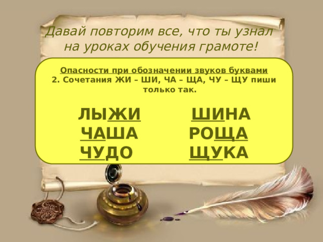 Давай повторим все, что ты узнал  на уроках обучения грамоте! Опасности при обозначении звуков буквами 2. Сочетания ЖИ – ШИ, ЧА – ЩА, ЧУ – ЩУ пиши только так.  ЛЫ ЖИ  ШИ НА ЧА ША РО ЩА ЧУ ДО ЩУ КА  