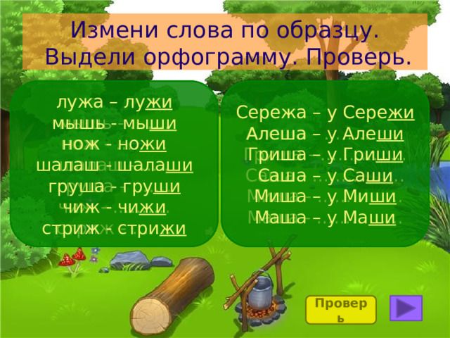 Измени слова по образцу.  Выдели орфограмму. Проверь. Сережа – у Сере жи лужа – лу жи Сережа – у Сере жи лужа – лу жи Алеша – у Але ши Алеша - ………….. мышь - мы ши мышь - ……. нож - но жи Гриша – у Гри ши нож - ……… Гриша - …………… Саша – у Са ши шалаш - шала ши шалаш - ….. Саша - ……………. груша - гру ши Миша - …………… груша - ……. Миша – у Ми ши чиж - ………. Маша - …………… чиж - чи жи Маша – у Ма ши стриж - ……. стриж - стри жи Проверь 