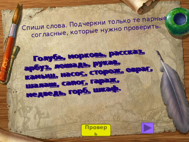 Спиши слова. Подчеркни только те парные  согласные, которые нужно проверить.  Голубь, морковь, рассказ, арбуз, лошадь, рукав, камыш, насос, сторож, овраг, шалаш, сапог, гараж, медведь, горб, шкаф.  Голу бь , морко вь , расска з , арбу з , лоша дь , рука в , камы ш , насо с , сторо ж , овра г , шала ш , сапо г , гара ж , медве дь , гор б , шка ф . Проверь 