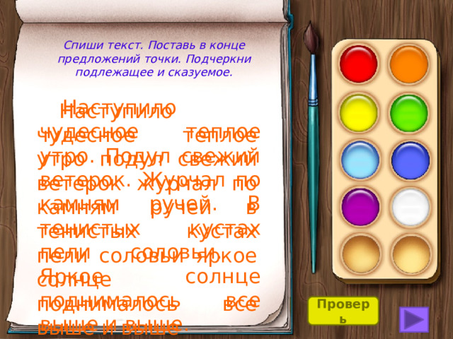 Спиши текст. Поставь в конце предложений точки. Подчеркни подлежащее и сказуемое.  Наступило чудесное теплое утро. Подул свежий ветерок. Журчал по камням ручей. В тенистых кустах пели соловьи. Яркое солнце поднималось все выше и выше.  Наступило чудесное теплое утро подул свежий ветерок журчал по камням ручей в тенистых кустах пели соловьи яркое солнце поднималось все выше и выше Проверь 