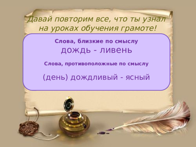 Давай повторим все, что ты узнал  на уроках обучения грамоте! Слова, близкие по смыслу дождь - ливень  Слова, противоположные по смыслу  (день) дождливый - ясный 