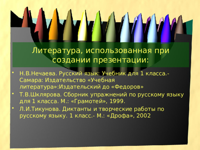 Литература, использованная при создании презентации: Н.В.Нечаева. Русский язык: Учебник для 1 класса.- Самара: Издательство «Учебная литература»:Издательский до «Федоров» Т.В.Шклярова. Сборник упражнений по русскому языку для 1 класса. М.: «Грамотей», 1999. Л.И.Тикунова. Диктанты и творческие работы по русскому языку. 1 класс.- М.: «Дрофа», 2002 