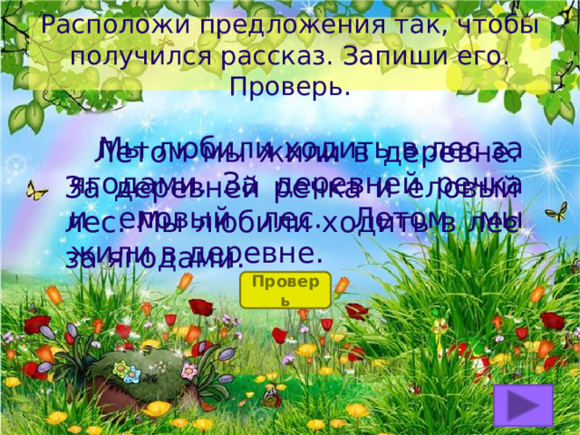 Расположи предложения так, чтобы получился рассказ. Запиши его. Проверь.  Мы любили ходить в лес за ягодами. За деревней речка и еловый лес. Летом мы жили в деревне.  Летом мы жили в деревне. За деревней речка и еловый лес. Мы любили ходить в лес за ягодами. Проверь 