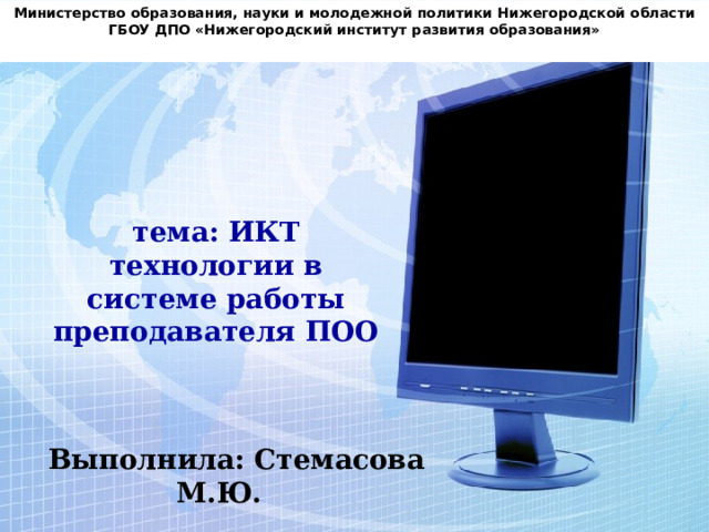 Министерство образования, науки и молодежной политики Нижегородской области ГБОУ ДПО «Нижегородский институт развития образования» тема: ИКТ технологии в системе работы преподавателя ПОО Выполнила: Стемасова М.Ю. 