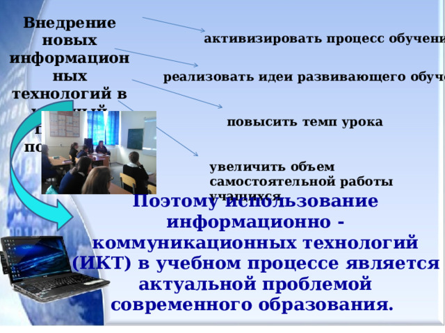 Внедрение новых информационных технологий в учебный процесс позволяет активизировать процесс обучения реализовать идеи развивающего обучения повысить темп урока увеличить объем самостоятельной работы учащихся Поэтому использование информационно - коммуникационных технологий (ИКТ) в учебном процессе является актуальной проблемой современного образования. 