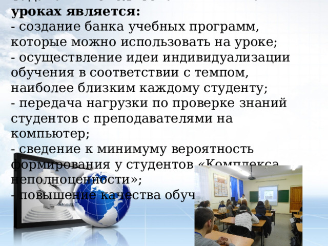 Задачами использования ИКТ на уроках является: - создание банка учебных программ, которые можно использовать на уроке; - осуществление идеи индивидуализации обучения в соответствии с темпом, наиболее близким каждому студенту; - передача нагрузки по проверке знаний студентов с преподавателями на компьютер; - сведение к минимуму вероятность формирования у студентов «Комплекса неполноценности»; - повышение качества обучения. 