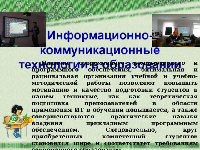 Наличие современного компьютерного и программного обеспечения, оптимальная и рациональная организация учебной и учебно-методической работы позволяют повышать мотивацию и качество подготовки студентов в нашем техникуме, так как теоретическая подготовка преподавателей в области применения ИТ в обучении повышается, а также совершенствуются практические навыки владения прикладным программным обеспечением. Следовательно, круг приобретенных компетенций студентов становится шире и соответствует требованиям современного образования. 