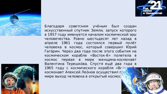 Благодаря советским учёным был создан искусственный спутник Земли, запуск которого в 1957 году именуется началом космической эры человечества. Ровно шестьдесят лет назад в апреле 1961 года состоялся первый полёт человека в космос, который совершил Юрий Гага́рин. Через два года после этого события на космическом корабле «Восток-6» полетела в космос первая в мире женщина-космонавт Валентина Терешко́ва. Спустя ещё два года в 1965 году с космического корабля «Восход-2» космонавт Алексей Лео́нов осуществил первый в мире выход человека в открытый космос. 