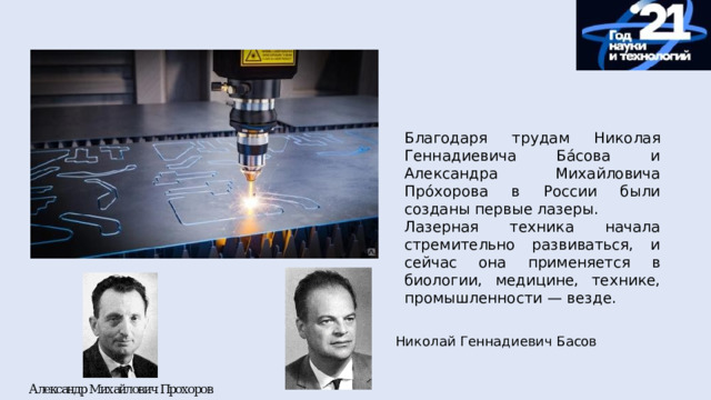 Благодаря трудам Николая Геннадиевича Ба́сова и Александра Михайловича Про́хорова в России были созданы первые лазеры. Лазерная техника начала стремительно развиваться, и сейчас она применяется в биологии, медицине, технике, промышленности — везде. Николай Геннадиевич Басов 