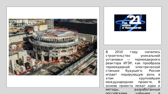 В 2010 году началось строительство уникальной установки — термоядерного реактора ИТЭ́Р, как прообраза термоядерной электрической станции будущего. Россия играет лидирующую роль в этом крупнейшем международном проекте. В основе проекта лежат идеи и методы, разработанные российскими учёными в Курча́товском институте. 
