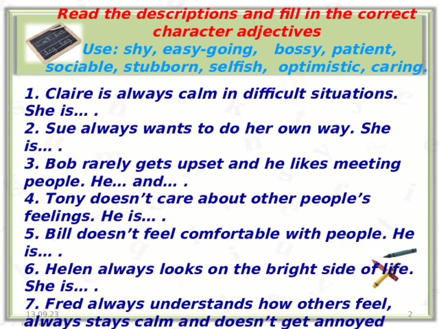 Read the descriptions and fill in the correct character adjectives  Use: shy, easy-going, bossy, patient, sociable, stubborn, selfish, optimistic, caring. 1 . Claire is always calm in difficult situations. She is… . 2. Sue always wants to do her own way. She is… . 3. Bob rarely gets upset and he likes meeting people. He… and… . 4. Tony doesn’t care about other people’s feelings. He is… . 5. Bill doesn’t feel comfortable with people. He is… . 6. Helen always looks on the bright side of life. She is… . 7. Fred always understands how others feel, always stays calm and doesn’t get annoyed with people easily. He worries a lot about what others think of him. He is… and… 8. John is so … . He likes telling people what to do. 13.09.23  