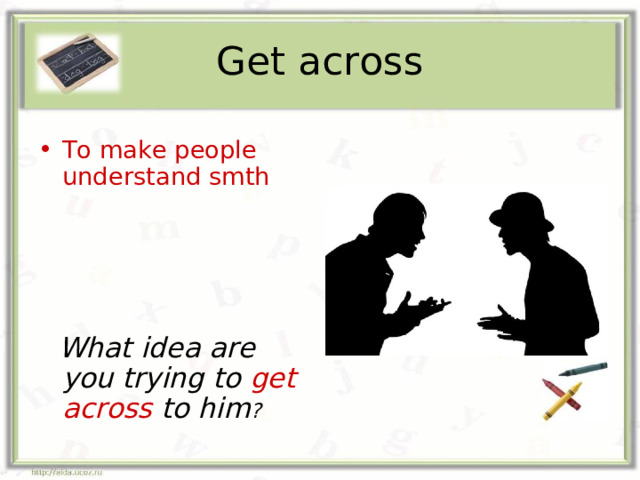 Get across To make people understand smth      What idea are you trying to get across to him ? 