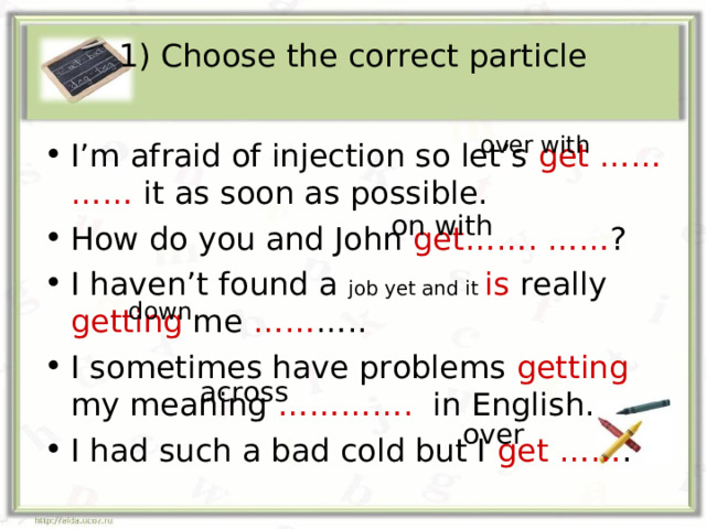 1) Choose the correct particle over with I’m afraid of injection so let’s get …… …… it as soon as possible. How do you and John get……. …… ? I haven’t found a job yet and it is really getting me …… ….. I sometimes have problems getting my meaning …………. in English. I had such a bad cold but I get …… . on with down across over 