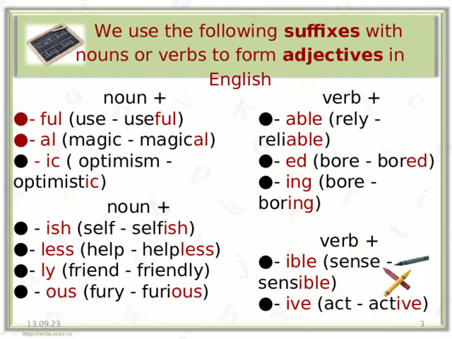  We use the following suffixes with nouns or verbs to form adjectives in English noun + verb + - ful (use - use ful ) - al (magic - magic al ) - able (rely - reli able ) - ed (bore - bor ed ) - ing (bore - bor ing )  - ic ( optimism - optimist ic ) noun +  - ish (self - self ish ) - less (help - help less ) - ly (friend - friendly)  - ous (fury - furi ous ) verb + - ible (sense - sens ible ) - ive (act - act ive ) 13.09.23  