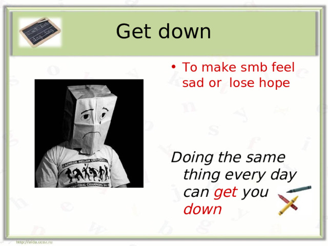Get down To make smb feel sad or lose hope Doing the same thing every day can get you down 