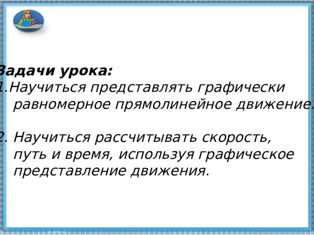   Задачи урока: Научиться представлять графически  равномерное прямолинейное движение. 2. Научиться рассчитывать скорость,  путь и время, используя графическое  представление движения. 