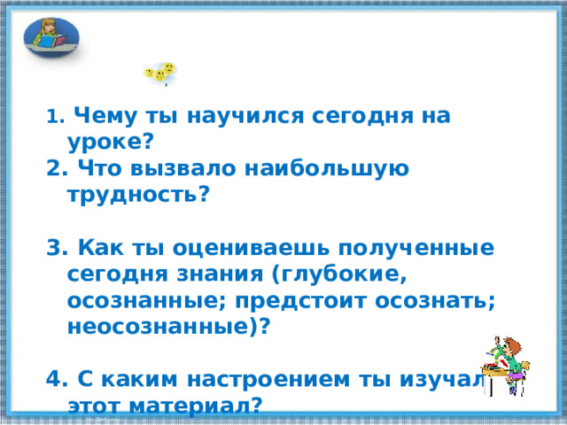  Чему ты научился сегодня на уроке?  Что вызвало наибольшую трудность?   Как ты оцениваешь полученные сегодня знания (глубокие, осознанные; предстоит осознать; неосознанные)?    С каким настроением ты изучал этот материал? 