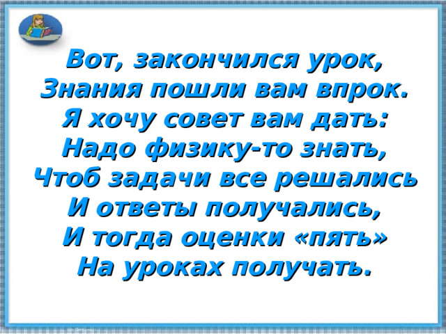 Вот, закончился урок,  Знания пошли вам впрок.  Я хочу совет вам дать:  Надо физику-то знать,  Чтоб задачи все решались  И ответы получались,  И тогда оценки «пять»  На уроках получать. 