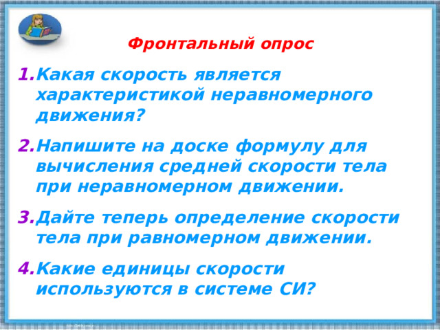 Фронтальный опрос Какая скорость является характеристикой неравномерного движения? Напишите на доске формулу для вычисления средней скорости тела при неравномерном движении. Дайте теперь определение скорости тела при равномерном движении. Какие единицы скорости используются в системе СИ? 