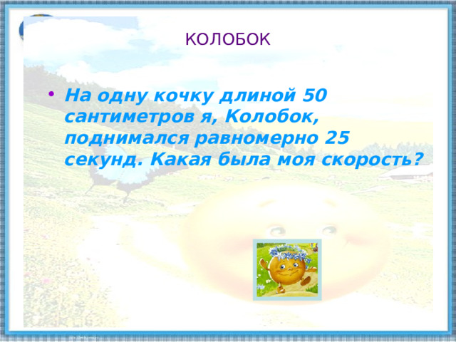 КОЛОБОК На одну кочку длиной 50 сантиметров я, Колобок, поднимался равномерно 25 секунд. Какая была моя скорость?    