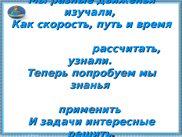 Мы разные движенья изучали,  Как скорость, путь и время  рассчитать, узнали.  Теперь попробуем мы знанья  применить  И задачи интересные решить . 