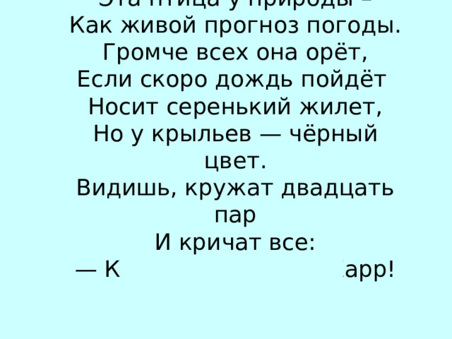 Эта птица у природы – Как живой прогноз погоды. Громче всех она орёт, Если скоро дождь пойдёт Носит серенький жилет, Но у крыльев — чёрный цвет. Видишь, кружат двадцать пар И кричат все: — Карр! Карр! Карр! Карр! В…РОНА 