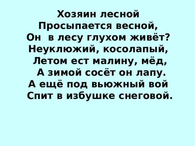 Хозяин лесной Просыпается весной, Он в лесу глухом живёт? Неуклюжий, косолапый, Летом ест малину, мёд,  А зимой сосёт он лапу. А ещё под вьюжный вой Спит в избушке снеговой. М…ДВЕДЬ 