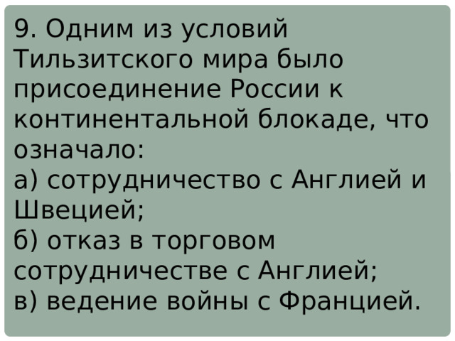 9. Одним из условий Тильзитского мира было присоединение России к континентальной блокаде, что означало: а) сотрудничество с Англией и Швецией; б) отказ в торговом сотрудничестве с Англией; в) ведение войны с Францией. 