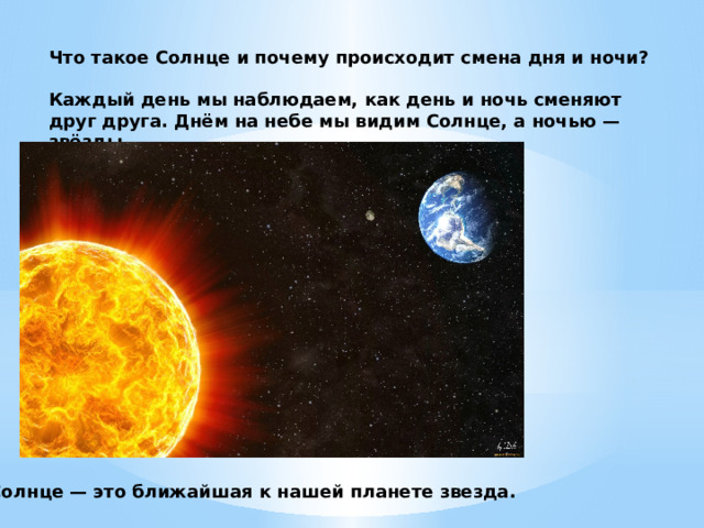 Что такое Солнце и почему происходит смена дня и ночи?  Каждый день мы наблюдаем, как день и ночь сменяют друг друга. Днём на небе мы видим Солнце, а ночью — звёзды. Солнце — это ближайшая к нашей планете звезда. 