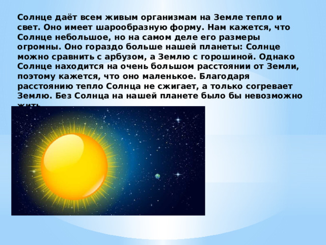 Солнце даёт всем живым организмам на Земле тепло и свет. Оно имеет шарообразную форму. Нам кажется, что Солнце небольшое, но на самом деле его размеры огромны. Оно гораздо больше нашей планеты: Солнце можно сравнить с арбузом, а Землю с горошиной. Однако Солнце находится на очень большом расстоянии от Земли, поэтому кажется, что оно маленькое. Благодаря расстоянию тепло Солнца не сжигает, а только согревает Землю. Без Солнца на нашей планете было бы невозможно жить. 