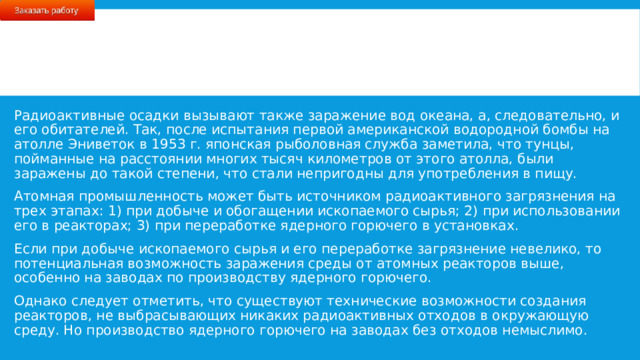 Радиоактивные осадки вызывают также заражение вод океана, а, следовательно, и его обитателей. Так, после испытания первой американской водородной бомбы на атолле Эниветок в 1953 г. японская рыболовная служба заметила, что тунцы, пойманные на расстоянии многих тысяч километров от этого атолла, были заражены до такой степени, что стали непригодны для употребления в пищу. Атомная промышленность может быть источником радиоактивного загрязнения на трех этапах: 1) при добыче и обогащении ископаемого сырья; 2) при использовании его в реакторах; 3) при переработке ядерного горючего в установках. Если при добыче ископаемого сырья и его переработке загрязнение невелико, то потенциальная возможность заражения среды от атомных реакторов выше, особенно на заводах по производству ядерного горючего. Однако следует отметить, что существуют технические возможности создания реакторов, не выбрасывающих никаких радиоактивных отходов в окружающую среду. Но производство ядерного горючего на заводах без отходов немыслимо. 