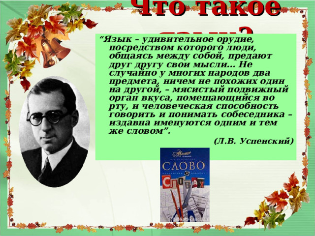 Что такое язык? “ Язык – удивительное орудие, посредством которого люди, общаясь между собой, предают друг другу свои мысли… Не случайно у многих народов два предмета, ничем не похожих один на другой, – мясистый подвижный орган вкуса, помещающийся во рту, и человеческая способность говорить и понимать собеседника – издавна именуются одним и тем же словом”. (Л.В. Успенский)   