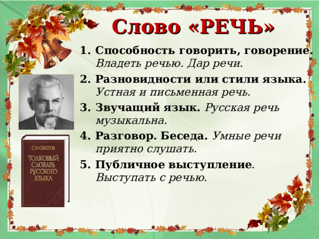 Слово «РЕЧЬ» Способность говорить, говорение. Владеть речью. Дар речи. Разновидности или стили языка. Устная и письменная речь. Звучащий язык. Русская речь музыкальна. Разговор. Беседа. Умные речи приятно слушать. Публичное выступление . Выступать с речью.    