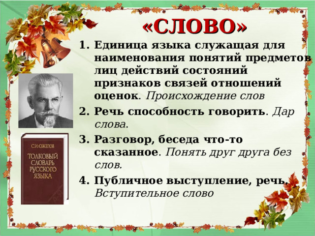  «СЛОВО» Единица языка служащая для наименования понятий предметов лиц действий состояний признаков связей отношений оценок . Происхождение слов Речь способность говорить . Дар слова . Разговор, беседа что-то сказанное . Понять друг друга без слов. Публичное выступление, речь. Вступительное слово  