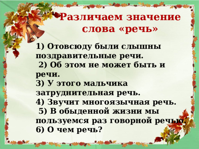 Различаем значение слова «речь» 1) Отовсюду были слышны поздравительные речи.  2) Об этом не может быть и речи. 3) У этого мальчика затруднительная речь. 4) Звучит многоязычная речь.  5) В обыденной жизни мы пользуемся раз говорной речью. 6) О чем речь?  