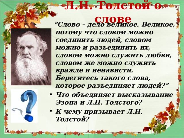 Л.Н. Толстой о слове  “ Слово – дело великое. Великое, потому что словом можно соединить людей, словом можно и разъединить их, словом можно служить любви, словом же можно служить вражде и ненависти. Берегитесь такого слова, которое разъединяет людей?” Что объединяет высказывание Эзопа и Л.Н. Толстого? К чему призывает Л.Н. Толстой?   