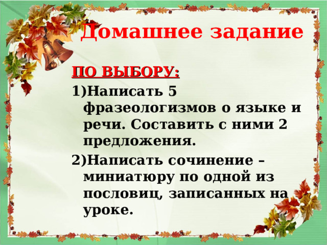  Домашнее задание ПО ВЫБОРУ: Написать 5 фразеологизмов о языке и речи. Составить с ними 2 предложения. Написать сочинение – миниатюру по одной из пословиц, записанных на уроке. 