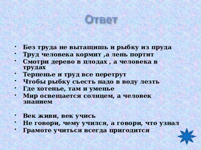  Без труда не вытащишь и рыбку из пруда Труд человека кормит ,а лень портит Смотри дерево в плодах , а человека в трудах Терпенье и труд все перетрут Чтобы рыбку съесть надо в воду лезть Где хотенье, там и уменье Мир освещается солнцем, а человек знанием  Век живи, век учись Не говори, чему учился, а говори, что узнал Грамоте учиться всегда пригодится   