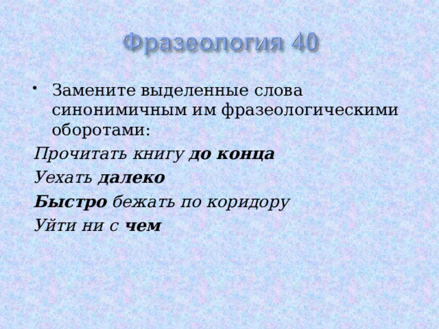 Замените выделенные слова синонимичным им фразеологическими оборотами: Прочитать книгу до конца Уехать далеко Быстро бежать по коридору Уйти ни с чем 