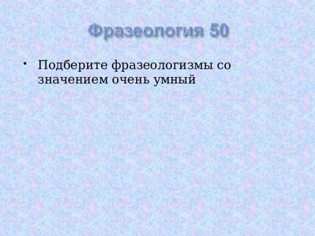 Подберите фразеологизмы со значением очень умный 