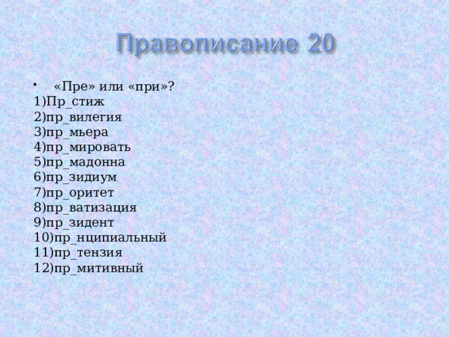 «Пре» или «при»? 1)Пр_стиж 2)пр_вилегия 3)пр_мьера 4)пр_мировать 5)пр_мадонна 6)пр_зидиум 7)пр_оритет 8)пр_ватизация 9)пр_зидент 10)пр_нципиальный 11)пр_тензия 12)пр_митивный 