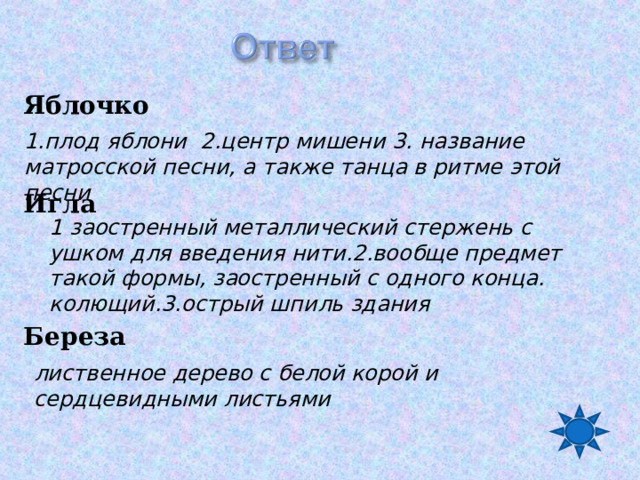 Яблочко   Игла    Береза 1.плод яблони 2.центр мишени 3. название матросской песни, а также танца в ритме этой песни 1 заостренный металлический стержень с ушком для введения нити.2.вообще предмет такой формы, заостренный с одного конца. колющий.3.острый шпиль здания лиственное дерево с белой корой и сердцевидными листьями 