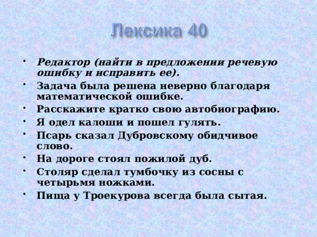 Редактор (найти в предложении речевую ошибку и исправить ее). Задача была решена неверно благодаря математической ошибке. Расскажите кратко свою автобиографию. Я одел калоши и пошел гулять. Псарь сказал Дубровскому обидчивое слово. На дороге стоял пожилой дуб. Столяр сделал тумбочку из сосны с четырьмя ножками. Пища у Троекурова всегда была сытая.  