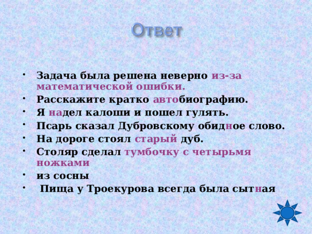  Задача была решена неверно из-за математической ошибки. Расскажите кратко авто биографию. Я  на дел калоши и пошел гулять. Псарь сказал Дубровскому обид н ое слово. На дороге стоял старый дуб. Столяр сделал тумбочку с четырьмя ножками из сосны  Пища у Троекурова всегда была сыт н ая 