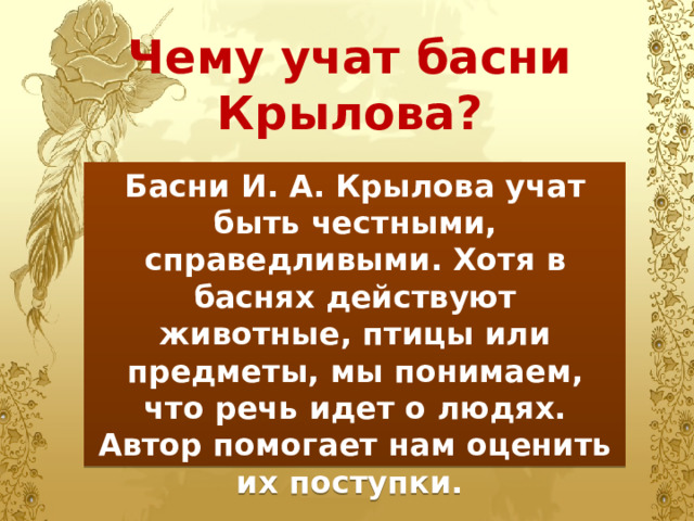 Чему учат басни Крылова? Басни И. А. Крылова учат быть честными, справедливыми. Хотя в баснях действуют животные, птицы или предметы, мы понимаем, что речь идет о людях. Автор помогает нам оценить их поступки. 